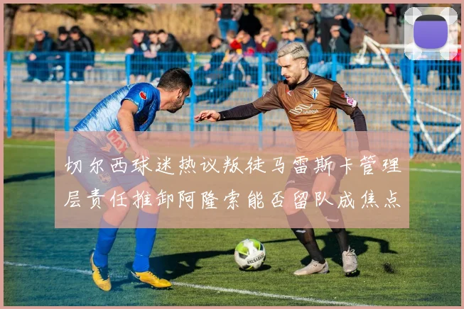 切尔西球迷热议叛徒马雷斯卡管理层责任推卸阿隆索能否留队成焦点