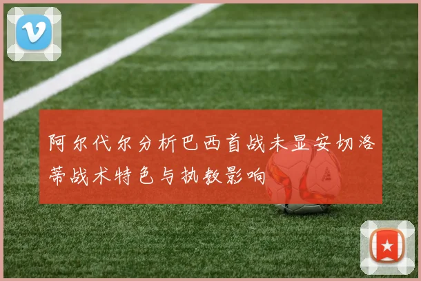 阿尔代尔分析巴西首战未显安切洛蒂战术特色与执教影响