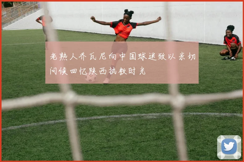 老熟人乔瓦尼向中国球迷致以亲切问候回忆陕西执教时光