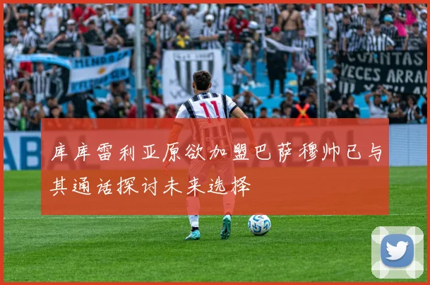 库库雷利亚原欲加盟巴萨穆帅已与其通话探讨未来选择