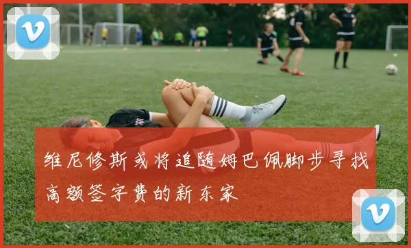 维尼修斯或将追随姆巴佩脚步寻找高额签字费的新东家