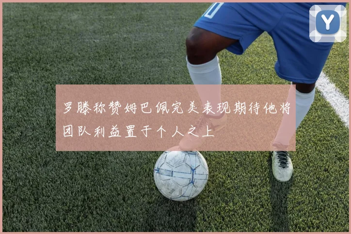 罗滕称赞姆巴佩完美表现期待他将团队利益置于个人之上