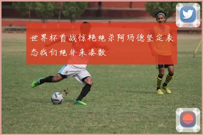 世界杯首战惊艳绝杀阿玛德坚定表态我们绝非来凑数