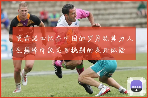 莫雷诺回忆在中国的岁月称其为人生巅峰阶段无可挑剔的美好体验
