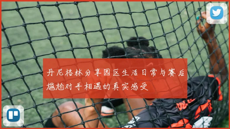 丹尼格林分享园区生活日常与赛后尴尬对手相遇的真实感受