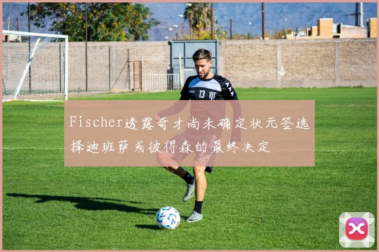 Fischer透露奇才尚未确定状元签选择迪班萨或彼得森的最终决定
