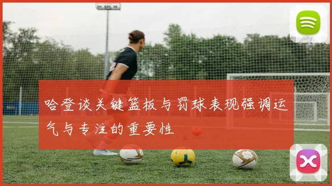 哈登谈关键篮板与罚球表现强调运气与专注的重要性