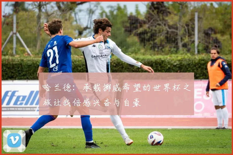 哈兰德：承载挪威希望的世界杯之旅让我倍感兴奋与自豪